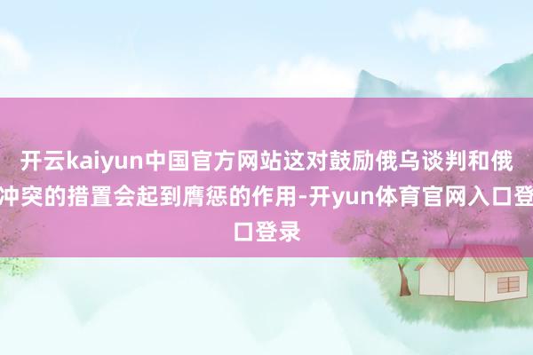 开云kaiyun中国官方网站这对鼓励俄乌谈判和俄乌冲突的措置会起到膺惩的作用-开yun体育官网入口登录