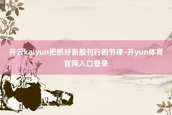 开云kaiyun把抓好新股刊行的节律-开yun体育官网入口登录