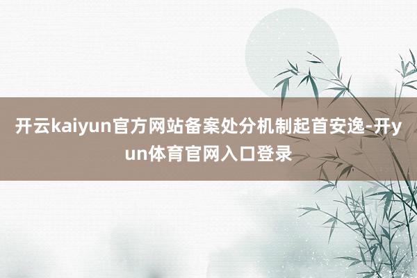 开云kaiyun官方网站备案处分机制起首安逸-开yun体育官网入口登录