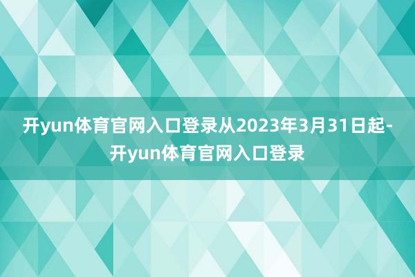 开yun体育官网入口登录从2023年3月31日起-开yun体育官网入口登录