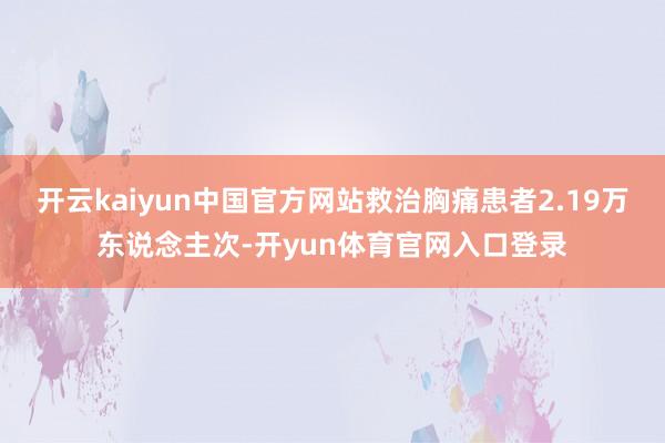开云kaiyun中国官方网站救治胸痛患者2.19万东说念主次-开yun体育官网入口登录