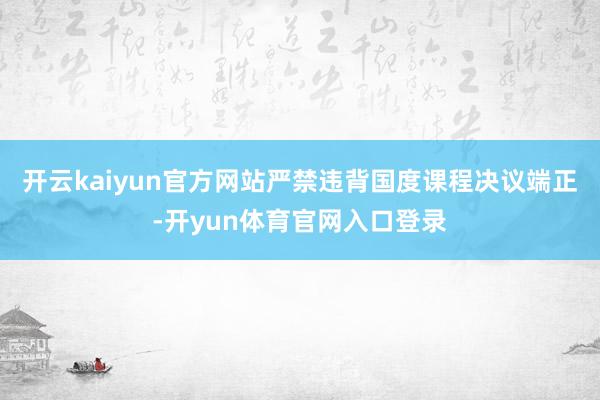 开云kaiyun官方网站严禁违背国度课程决议端正-开yun体育官网入口登录