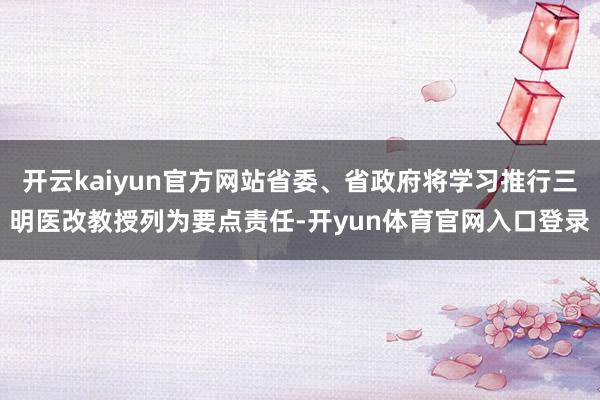 开云kaiyun官方网站省委、省政府将学习推行三明医改教授列为要点责任-开yun体育官网入口登录