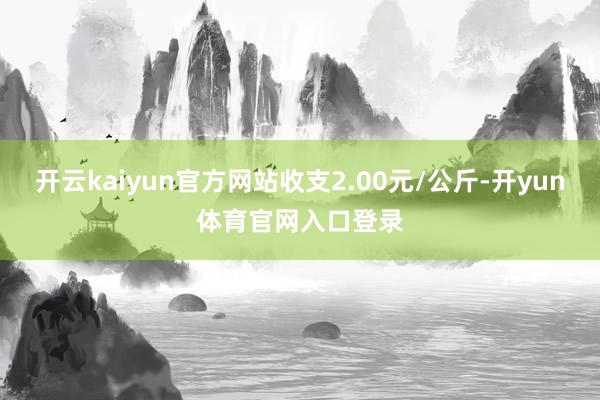 开云kaiyun官方网站收支2.00元/公斤-开yun体育官网入口登录