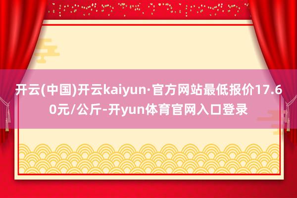 开云(中国)开云kaiyun·官方网站最低报价17.60元/公斤-开yun体育官网入口登录
