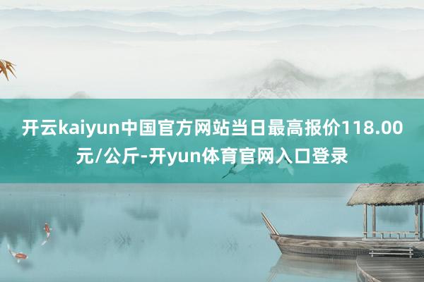 开云kaiyun中国官方网站当日最高报价118.00元/公斤-开yun体育官网入口登录