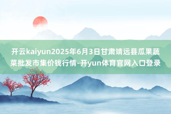 开云kaiyun2025年6月3日甘肃靖远县瓜果蔬菜批发市集价钱行情-开yun体育官网入口登录