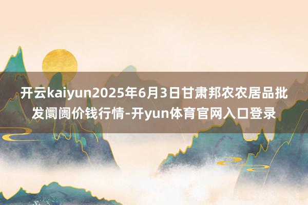 开云kaiyun2025年6月3日甘肃邦农农居品批发阛阓价钱行情-开yun体育官网入口登录