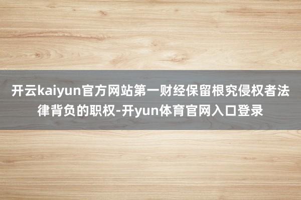 开云kaiyun官方网站第一财经保留根究侵权者法律背负的职权-开yun体育官网入口登录