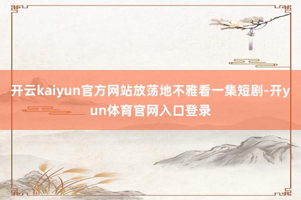 开云kaiyun官方网站放荡地不雅看一集短剧-开yun体育官网入口登录