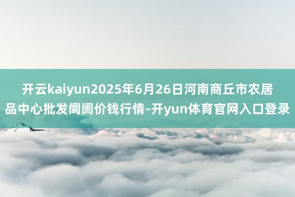 开云kaiyun2025年6月26日河南商丘市农居品中心批发阛阓价钱行情-开yun体育官网入口登录