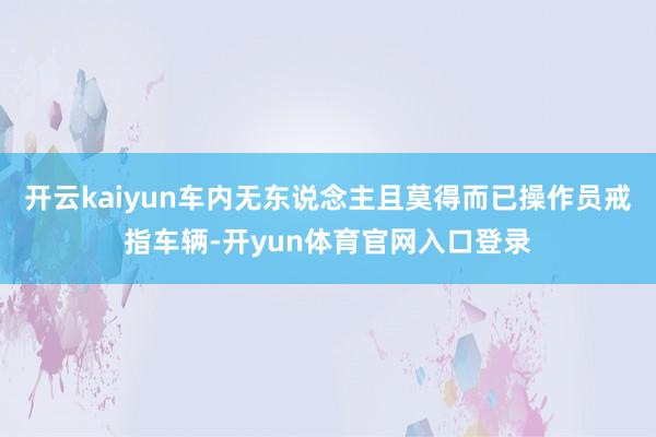 开云kaiyun车内无东说念主且莫得而已操作员戒指车辆-开yun体育官网入口登录