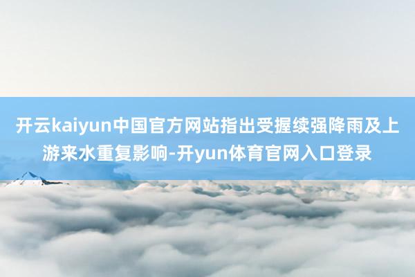 开云kaiyun中国官方网站指出受握续强降雨及上游来水重复影响-开yun体育官网入口登录
