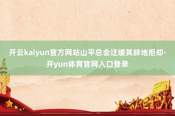 开云kaiyun官方网站山平总会迂缓其辞地拒却-开yun体育官网入口登录