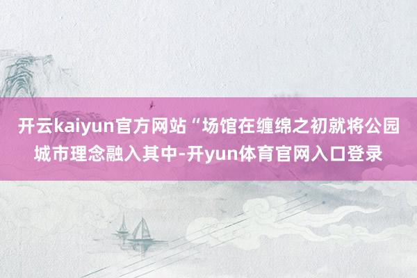 开云kaiyun官方网站“场馆在缠绵之初就将公园城市理念融入其中-开yun体育官网入口登录