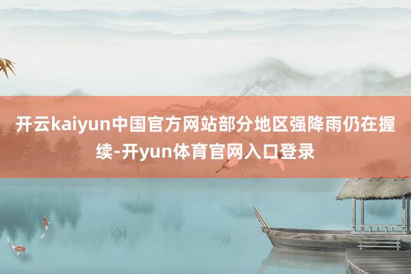 开云kaiyun中国官方网站部分地区强降雨仍在握续-开yun体育官网入口登录