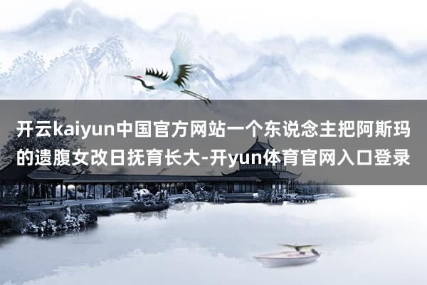 开云kaiyun中国官方网站一个东说念主把阿斯玛的遗腹女改日抚育长大-开yun体育官网入口登录
