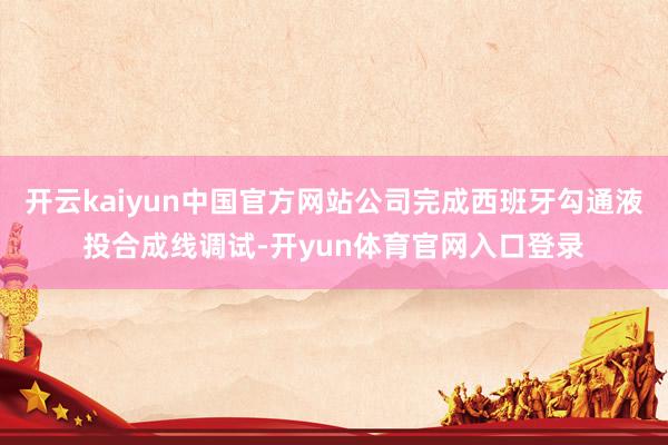 开云kaiyun中国官方网站公司完成西班牙勾通液投合成线调试-开yun体育官网入口登录