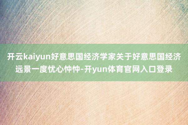 开云kaiyun好意思国经济学家关于好意思国经济远景一度忧心忡忡-开yun体育官网入口登录