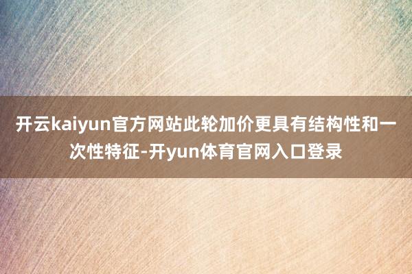 开云kaiyun官方网站此轮加价更具有结构性和一次性特征-开yun体育官网入口登录