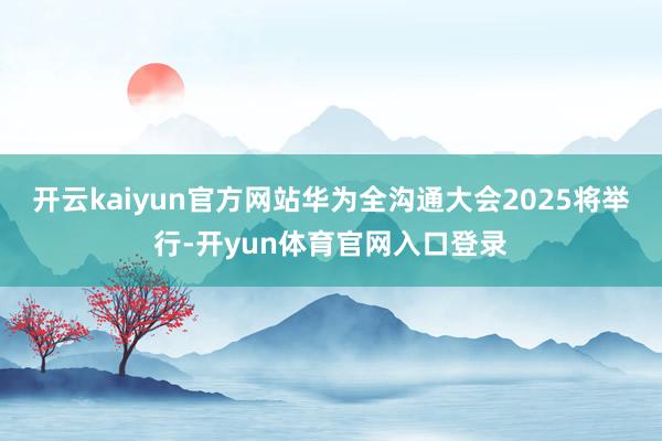 开云kaiyun官方网站华为全沟通大会2025将举行-开yun体育官网入口登录