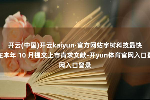 开云(中国)开云kaiyun·官方网站宇树科技最快或在本年 10 月提交上市肯求文献-开yun体育官网入口登录