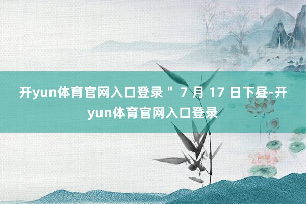 开yun体育官网入口登录＂ 7 月 17 日下昼-开yun体育官网入口登录