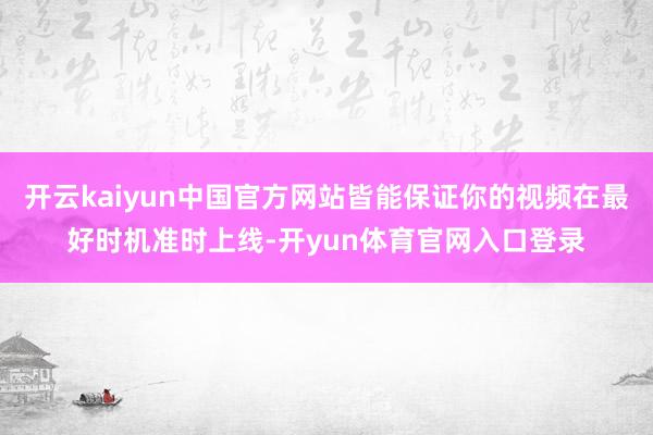 开云kaiyun中国官方网站皆能保证你的视频在最好时机准时上线-开yun体育官网入口登录