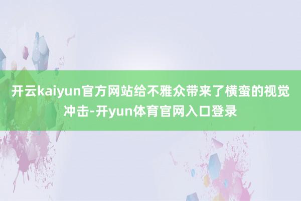 开云kaiyun官方网站给不雅众带来了横蛮的视觉冲击-开yun体育官网入口登录