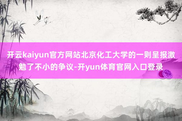 开云kaiyun官方网站北京化工大学的一则呈报激勉了不小的争议-开yun体育官网入口登录