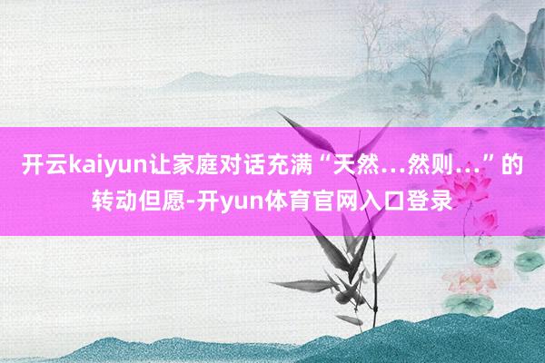 开云kaiyun让家庭对话充满“天然…然则…”的转动但愿-开yun体育官网入口登录