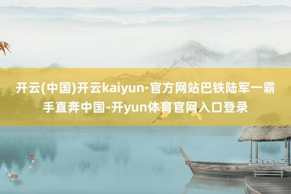 开云(中国)开云kaiyun·官方网站巴铁陆军一霸手直奔中国-开yun体育官网入口登录