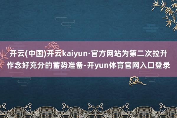 开云(中国)开云kaiyun·官方网站为第二次拉升作念好充分的蓄势准备-开yun体育官网入口登录