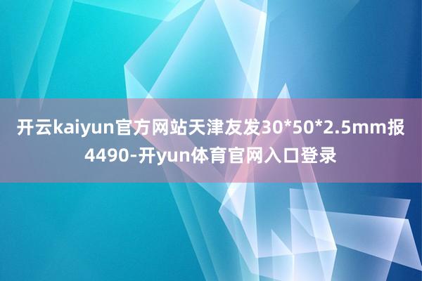 开云kaiyun官方网站天津友发30*50*2.5mm报4490-开yun体育官网入口登录