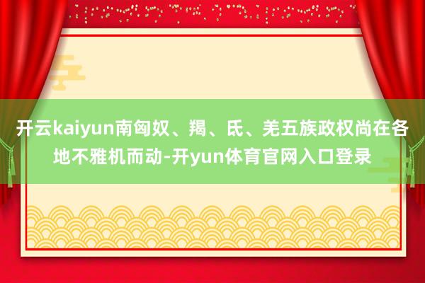 开云kaiyun南匈奴、羯、氐、羌五族政权尚在各地不雅机而动-开yun体育官网入口登录