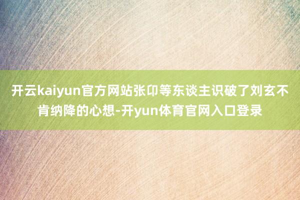 开云kaiyun官方网站张卬等东谈主识破了刘玄不肯纳降的心想-开yun体育官网入口登录