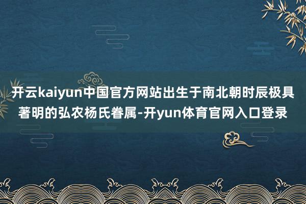 开云kaiyun中国官方网站出生于南北朝时辰极具著明的弘农杨氏眷属-开yun体育官网入口登录