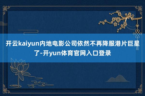 开云kaiyun内地电影公司依然不再降服港片巨星了-开yun体育官网入口登录