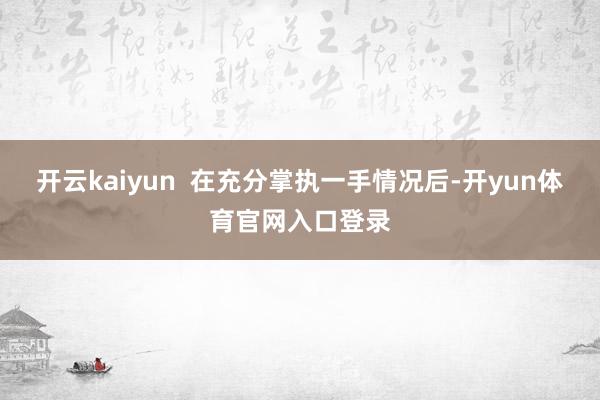开云kaiyun  在充分掌执一手情况后-开yun体育官网入口登录