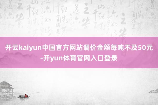 开云kaiyun中国官方网站调价金额每吨不及50元-开yun体育官网入口登录
