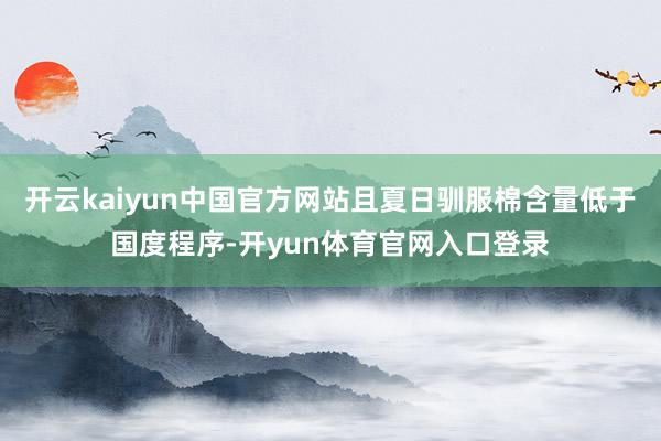 开云kaiyun中国官方网站且夏日驯服棉含量低于国度程序-开yun体育官网入口登录