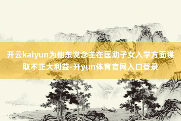 开云kaiyun为他东说念主在匡助子女入学方面谋取不正大利益-开yun体育官网入口登录