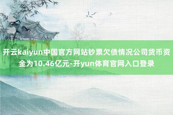 开云kaiyun中国官方网站钞票欠债情况公司货币资金为10.46亿元-开yun体育官网入口登录