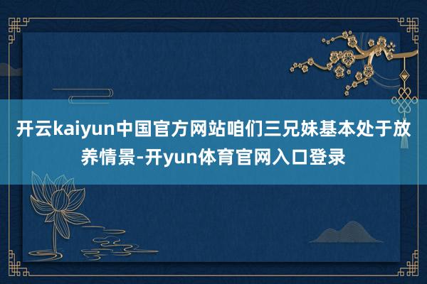 开云kaiyun中国官方网站咱们三兄妹基本处于放养情景-开yun体育官网入口登录