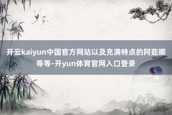 开云kaiyun中国官方网站以及充满特点的阿茹娜等等-开yun体育官网入口登录