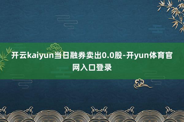 开云kaiyun当日融券卖出0.0股-开yun体育官网入口登录