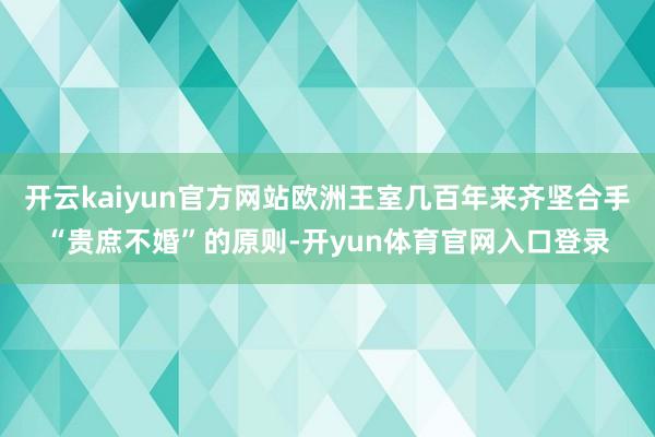 开云kaiyun官方网站欧洲王室几百年来齐坚合手“贵庶不婚”的原则-开yun体育官网入口登录