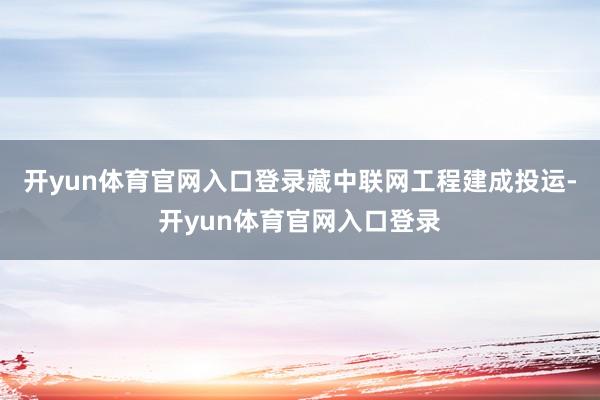 开yun体育官网入口登录藏中联网工程建成投运-开yun体育官网入口登录