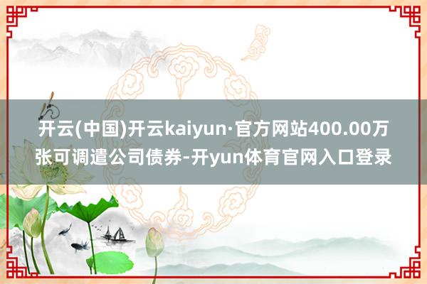 开云(中国)开云kaiyun·官方网站400.00万张可调遣公司债券-开yun体育官网入口登录