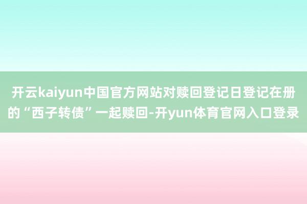 开云kaiyun中国官方网站对赎回登记日登记在册的“西子转债”一起赎回-开yun体育官网入口登录